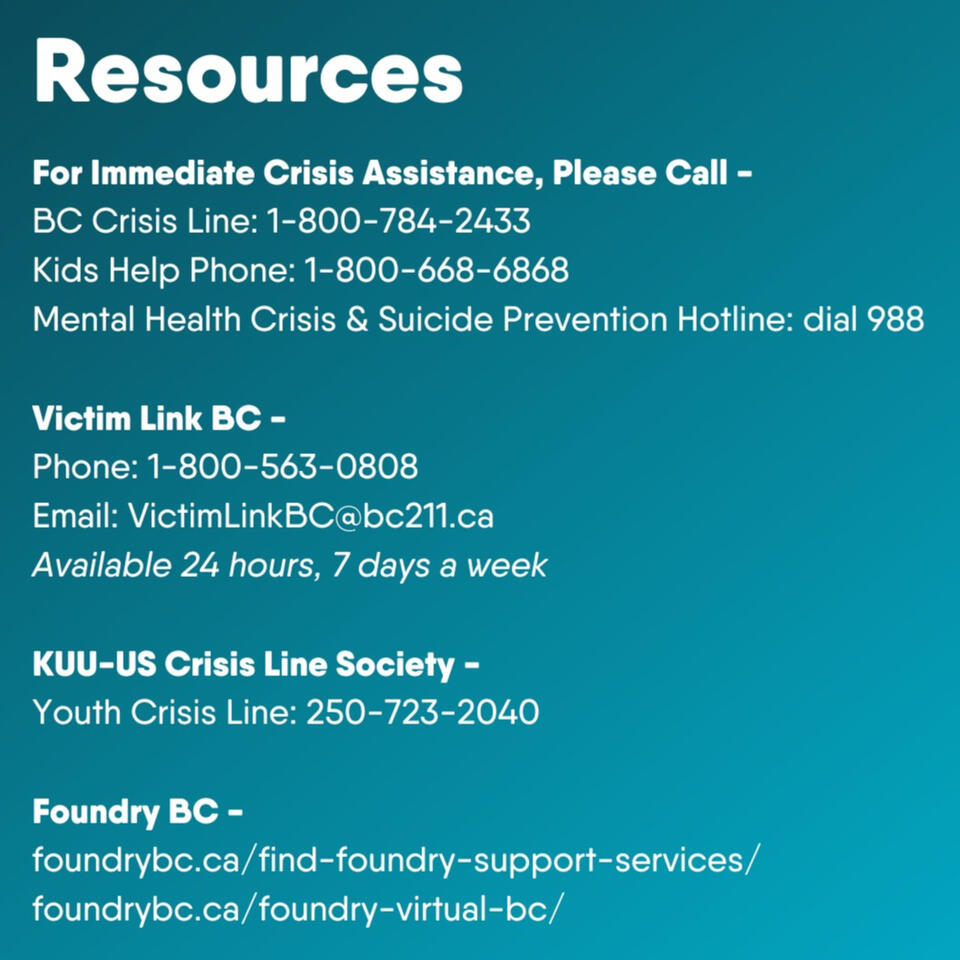 For immediate crisis assistance, please call = BC Crisis Line: 1-800-784-2433 Kids Help Phone: 1-800-668-6868 Mental Health Crisis & Suicide Prevention Hotline: dial 988 Victim Link BC - Phone: 1-800-563-0808 Email: VictimLinkBC@bc211.ca Available 24 hours